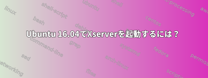 Ubuntu 16.04でXserverを起動するには？