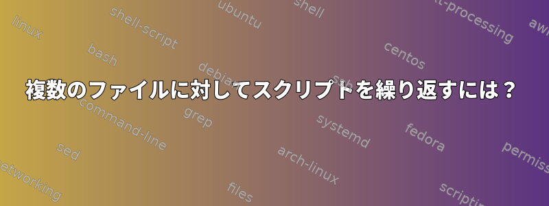 複数のファイルに対してスクリプトを繰り返すには？