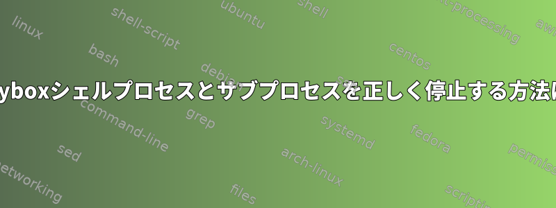 busyboxシェルプロセスとサブプロセスを正しく停止する方法は？