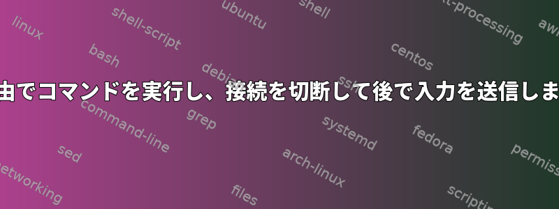 SSH経由でコマンドを実行し、接続を切断して後で入力を送信しますか？